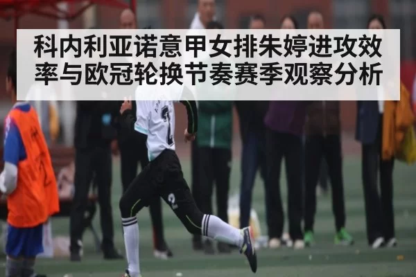 科内利亚诺意甲女排朱婷进攻效率与欧冠轮换节奏赛季观察分析